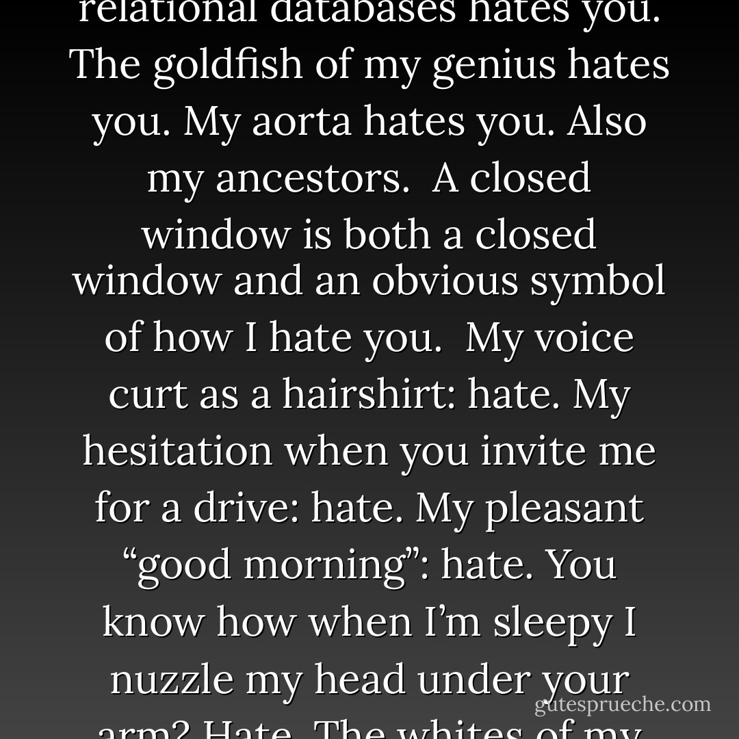 Hate Poem<br /><br />I hate you truly. Truly I do.<br />Everything about me hates everything about you.<br />The flick of my wrist hates you.<br />The way I hold my pencil hates you.<br />The sound made by my tiniest bones were they trapped <br />in the jaws of a moray eel hates you.<br />Each corpuscle singing in its capillary hates you.<br /><br />Look out! Fore! I hate you.<br /><br />The blue-green jewel of sock lint I’m digging<br />from under by third toenail, left foot, hates you.<br />The history of this keychain hates you.<br />My sigh in the background as you explain relational databases<br />hates you.<br />The goldfish of my genius hates you.<br />My aorta hates you. Also my ancestors.<br /><br />A closed window is both a closed window and an obvious<br />symbol of how I hate you.<br /><br />My voice curt as a hairshirt: hate.<br />My hesitation when you invite me for a drive: hate.<br />My pleasant “good morning”: hate.<br />You know how when I’m sleepy I nuzzle my head<br />under your arm? Hate.<br />The whites of my target-eyes articulate hate. My wit<br />practices it.<br />My breasts relaxing in their holster from morning<br />to night hate you.<br />Layers of hate, a parfait.<br />Hours after our latest row, brandishing the sharp glee of hate,<br />I dissect you cell by cell, so that I might hate each one<br />individually and at leisure.<br />My lungs, duplicitous twins, expand with the utter validity<br />of my hate, which can never have enough of you,<br />Breathlessly, like two idealists in a broken submarine. - Julie Sheehan