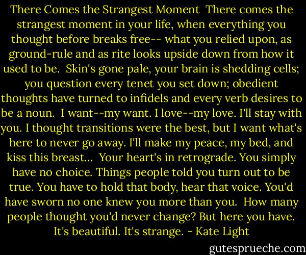 There Comes the Strangest Moment<br /><br />There comes the strangest moment in your life,<br />when everything you thought before breaks free--<br />what you relied upon, as ground-rule and as rite<br />looks upside down from how it used to be.<br /><br />Skin's gone pale, your brain is shedding cells;<br />you question every tenet you set down;<br />obedient thoughts have turned to infidels<br />and every verb desires to be a noun.<br /><br />I want--my want. I love--my love. I'll stay<br />with you. I thought transitions were the best,<br />but I want what's here to never go away.<br />I'll make my peace, my bed, and kiss this breast…<br /><br />Your heart's in retrograde. You simply have no choice.<br />Things people told you turn out to be true.<br />You have to hold that body, hear that voice.<br />You'd have sworn no one knew you more than you.<br /><br />How many people thought you'd never change?<br />But here you have. It's beautiful. It's strange. - Kate Light