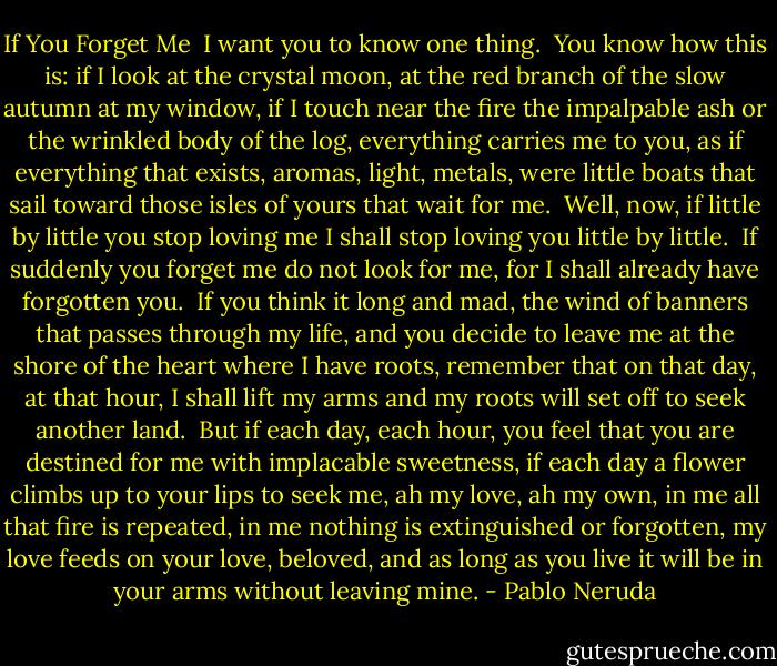 If You Forget Me<br /><br />I want you to know<br />one thing.<br /><br />You know how this is:<br />if I look<br />at the crystal moon, at the red branch<br />of the slow autumn at my window,<br />if I touch<br />near the fire<br />the impalpable ash<br />or the wrinkled body of the log,<br />everything carries me to you,<br />as if everything that exists,<br />aromas, light, metals,<br />were little boats<br />that sail<br />toward those isles of yours that wait for me.<br /><br />Well, now,<br />if little by little you stop loving me<br />I shall stop loving you little by little.<br /><br />If suddenly<br />you forget me<br />do not look for me,<br />for I shall already have forgotten you.<br /><br />If you think it long and mad,<br />the wind of banners<br />that passes through my life,<br />and you decide<br />to leave me at the shore<br />of the heart where I have roots,<br />remember<br />that on that day,<br />at that hour,<br />I shall lift my arms<br />and my roots will set off<br />to seek another land.<br /><br />But<br />if each day,<br />each hour,<br />you feel that you are destined for me<br />with implacable sweetness,<br />if each day a flower<br />climbs up to your lips to seek me,<br />ah my love, ah my own,<br />in me all that fire is repeated,<br />in me nothing is extinguished or forgotten,<br />my love feeds on your love, beloved,<br />and as long as you live it will be in your arms<br />without leaving mine. - Pablo Neruda