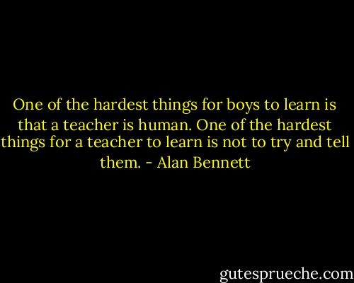 One of the hardest things for boys to learn is that a teacher is human. One of the hardest things for a teacher to learn is not to try and tell them. - Alan Bennett