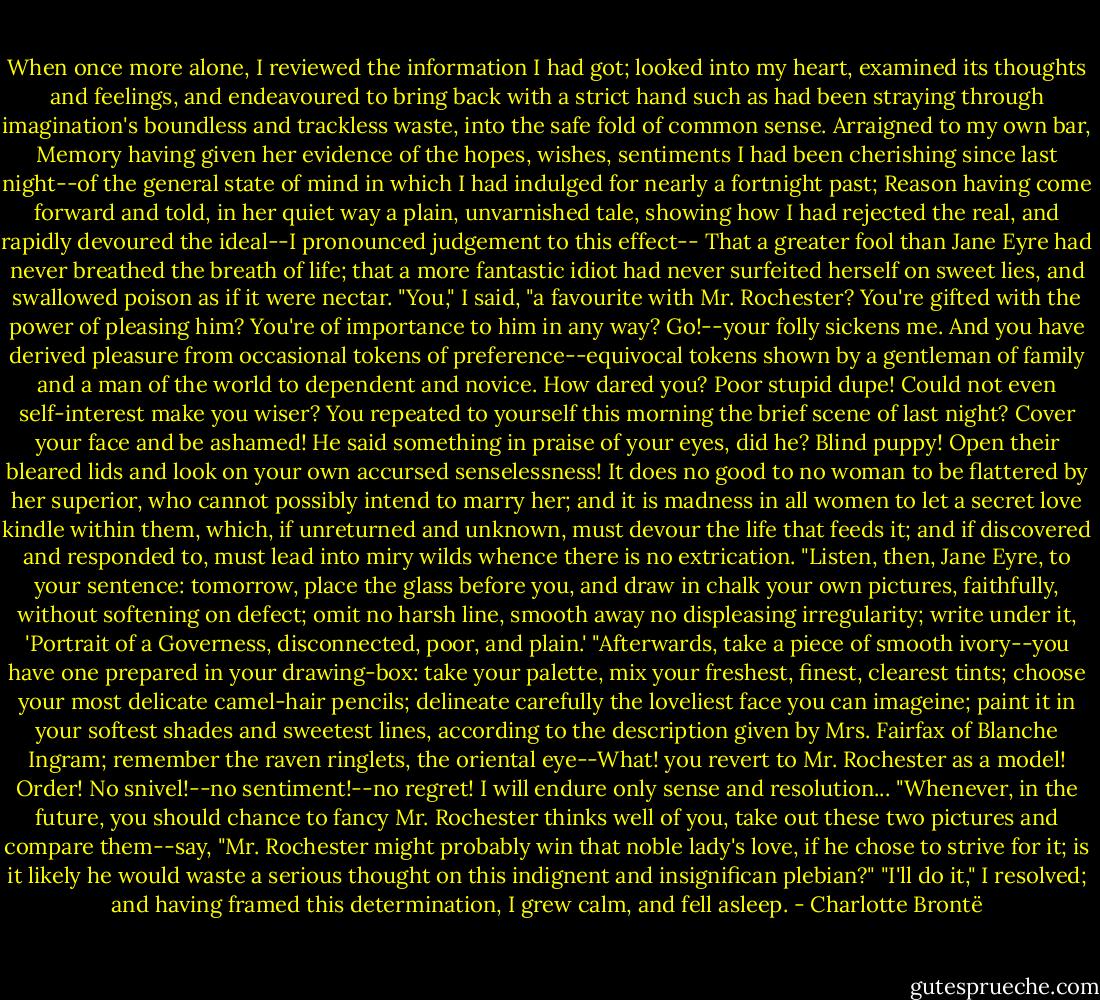 When once more alone, I reviewed the information I had got; looked into my heart, examined its thoughts and feelings, and endeavoured to bring back with a strict hand such as had been straying through imagination's boundless and trackless waste, into the safe fold of common sense.<br />Arraigned to my own bar, Memory having given her evidence of the hopes, wishes, sentiments I had been cherishing since last night--of the general state of mind in which I had indulged for nearly a fortnight past; Reason having come forward and told, in her quiet way a plain, unvarnished tale, showing how I had rejected the real, and rapidly devoured the ideal--I pronounced judgement to this effect--<br />That a greater fool than Jane Eyre had never breathed the breath of life; that a more fantastic idiot had never surfeited herself on sweet lies, and swallowed poison as if it were nectar.<br />"You," I said, "a favourite with Mr. Rochester? You're gifted with the power of pleasing him? You're of importance to him in any way? Go!--your folly sickens me. And you have derived pleasure from occasional tokens of preference--equivocal tokens shown by a gentleman of family and a man of the world to dependent and novice. How dared you? Poor stupid dupe! Could not even self-interest make you wiser? You repeated to yourself this morning the brief scene of last night? Cover your face and be ashamed! He said something in praise of your eyes, did he? Blind puppy! Open their bleared lids and look on your own accursed senselessness! It does no good to no woman to be flattered by her superior, who cannot possibly intend to marry her; and it is madness in all women to let a secret love kindle within them, which, if unreturned and unknown, must devour the life that feeds it; and if discovered and responded to, must lead into miry wilds whence there is no extrication.<br />"Listen, then, Jane Eyre, to your sentence: tomorrow, place the glass before you, and draw in chalk your own pictures, faithfully, without softening on defect; omit no harsh line, smooth away no displeasing irregularity; write under it, 'Portrait of a Governess, disconnected, poor, and plain.'<br />"Afterwards, take a piece of smooth ivory--you have one prepared in your drawing-box: take your palette, mix your freshest, finest, clearest tints; choose your most delicate camel-hair pencils; delineate carefully the loveliest face you can imageine; paint it in your softest shades and sweetest lines, according to the description given by Mrs. Fairfax of Blanche Ingram; remember the raven ringlets, the oriental eye--What! you revert to Mr. Rochester as a model! Order! No snivel!--no sentiment!--no regret! I will endure only sense and resolution...<br />"Whenever, in the future, you should chance to fancy Mr. Rochester thinks well of you, take out these two pictures and compare them--say, "Mr. Rochester might probably win that noble lady's love, if he chose to strive for it; is it likely he would waste a serious thought on this indignent and insignifican plebian?"<br />"I'll do it," I resolved; and having framed this determination, I grew calm, and fell asleep. - Charlotte Brontë