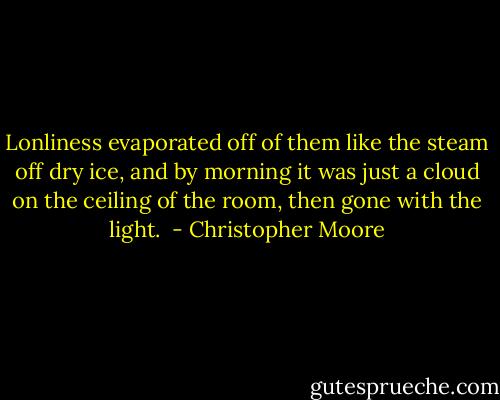Lonliness evaporated off of them like the steam off dry ice, and by morning it was just a cloud on the ceiling of the room, then gone with the light.  - Christopher Moore