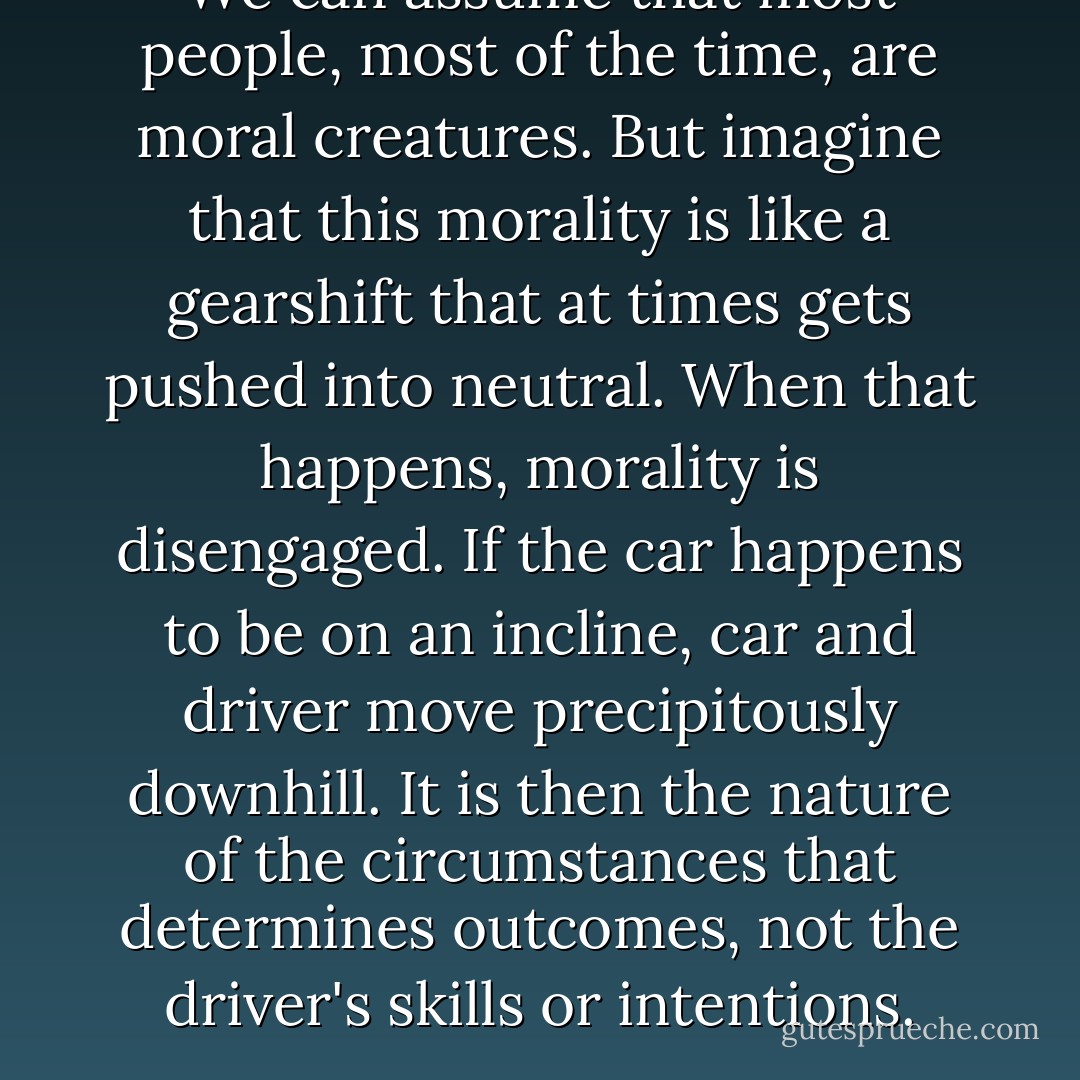 We can assume that most people, most of the time, are moral creatures. But imagine that this morality is like a gearshift that at times gets pushed into neutral. When that happens, morality is disengaged. If the car happens to be on an incline, car and driver move precipitously downhill. It is then the nature of the circumstances that determines outcomes, not the driver's skills or intentions. - Philip G. Zimbardo