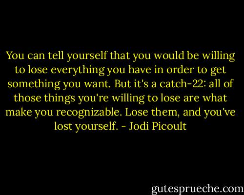 You can tell yourself that you would be willing to lose everything you have in order to get something you want. But it's a catch-22: all of those things you're willing to lose are what make you recognizable. Lose them, and you've lost yourself. - Jodi Picoult