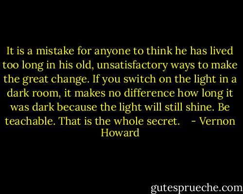 It is a mistake for anyone to think he has lived too long in his old, unsatisfactory ways to make the great change. If you switch on the light in a dark room, it makes no difference how long it was dark because the light will still shine. Be teachable. That is the whole secret.<br /><br /><br /> - Vernon Howard