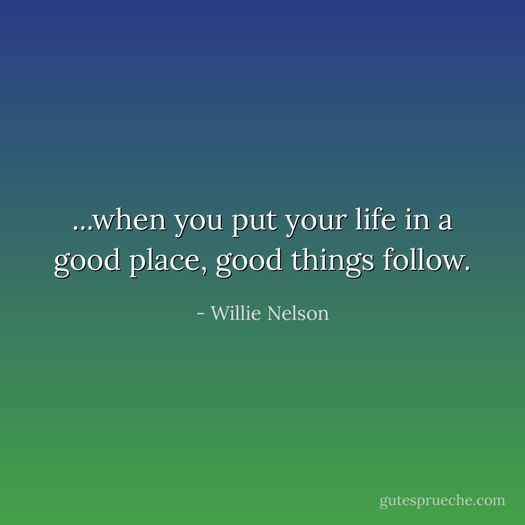 ...when you put your life in a good place, good things follow. - Willie Nelson