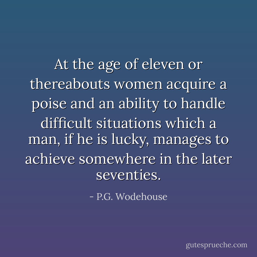 At the age of eleven or thereabouts women acquire a poise and an ability to handle difficult situations which a man, if he is lucky, manages to achieve somewhere in the later seventies. - P.G. Wodehouse