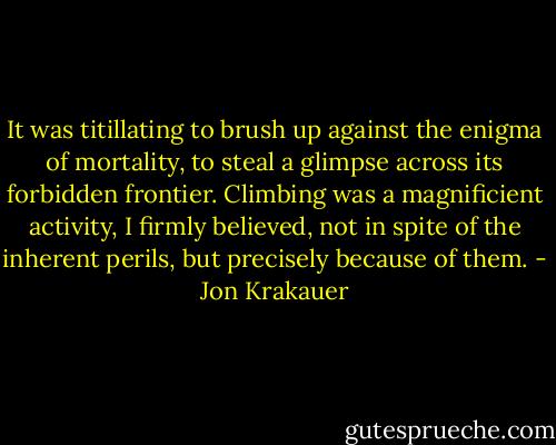 It was titillating to brush up against the enigma of mortality, to steal a glimpse across its forbidden frontier. Climbing was a magnificient activity, I firmly believed, not in spite of the inherent perils, but precisely because of them. - Jon Krakauer