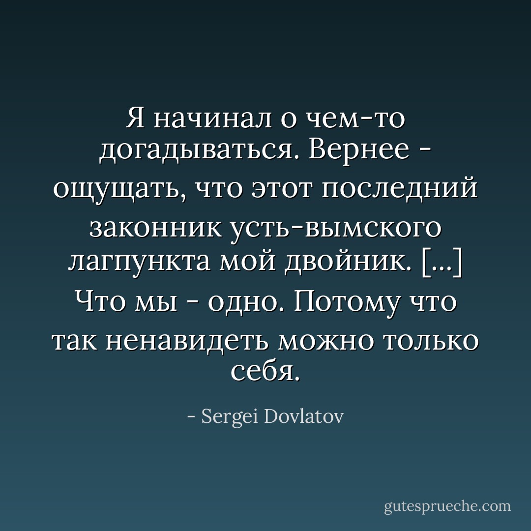 Я начинал о чем-то догадываться. Вернее - ощущать, что этот последний законник усть-вымского лагпункта мой двойник. [...] Что мы - одно. Потому что так ненавидеть можно только себя. - Sergei Dovlatov