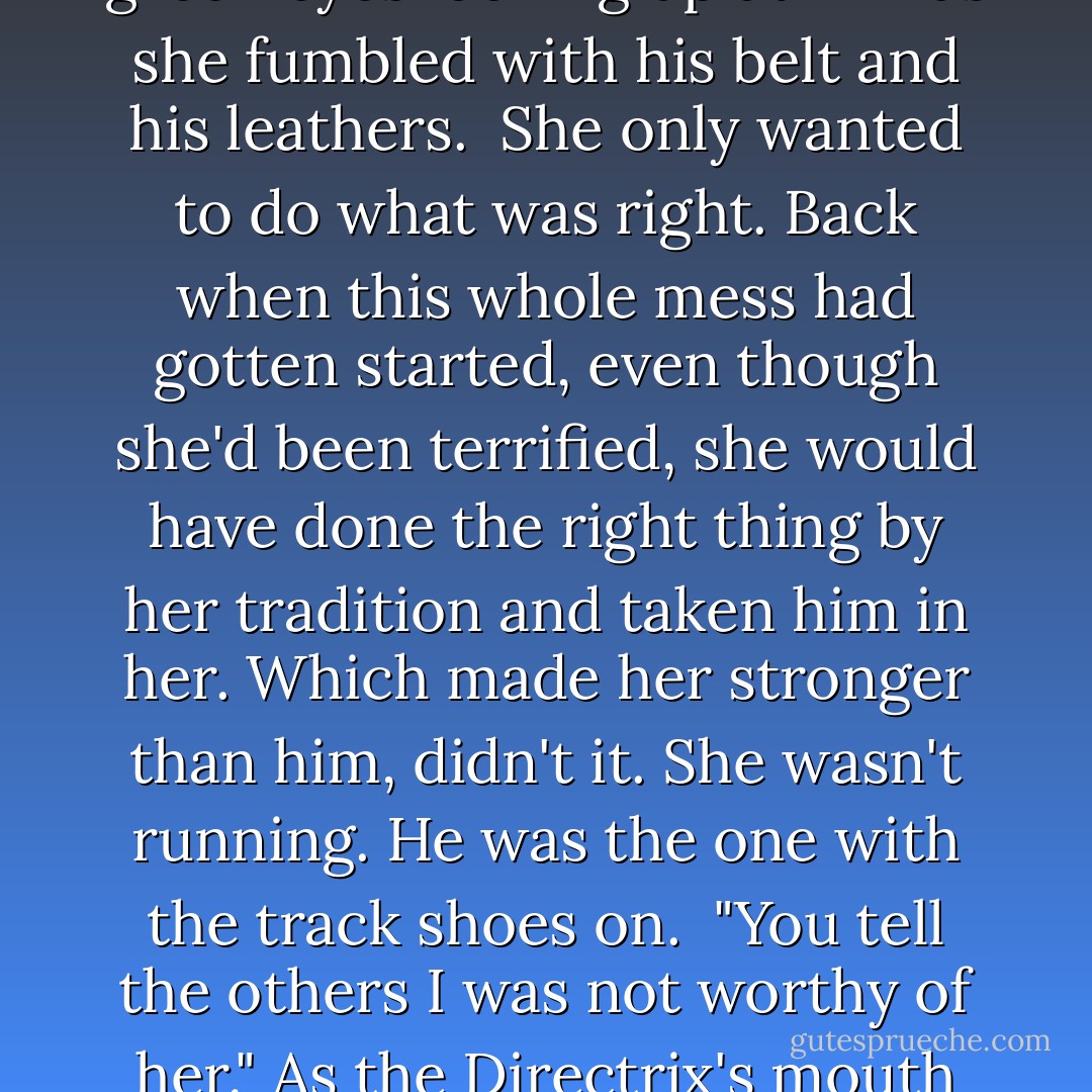And Cormia will be okay, I mean, she's not kicked out of here, correct?" <br />"She shall be welcomed back herein. She is a fine female. Just not...as well suited to this life as some of us are." <br />In the quiet heartbeats that followed, he had an image of her undressing him for the shower, her guileless, innocent green eyes looking up at him as she fumbled with his belt and his leathers. <br />She only wanted to do what was right. Back when this whole mess had gotten started, even though she'd been terrified, she would have done the right thing by her tradition and taken him in her. Which made her stronger than him, didn't it. She wasn't running. He was the one with the track shoes on. <br />"You tell the others I was not worthy of her." As the Directrix's mouth fell open, he pointed a finger at her. "That's a goddamned order. You tell them...she is too good for me. I want her elevated to a special rank.... I want her fucking enshrined, do you understand me? You do right by her or I'll bust this place into ruins. - J.R. Ward