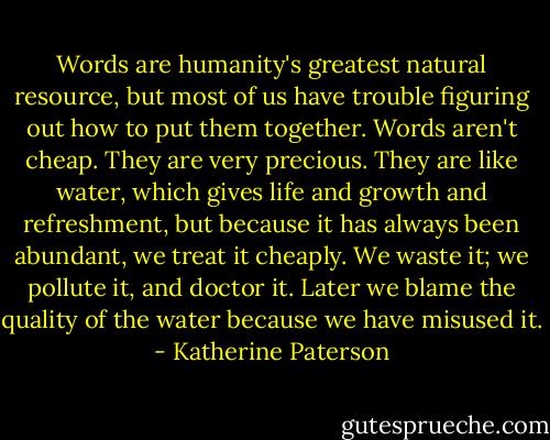 Words are humanity's greatest natural resource, but most of us have trouble figuring out how to put them together. Words aren't cheap. They are very precious. They are like water, which gives life and growth and refreshment, but because it has always been abundant, we treat it cheaply. We waste it; we pollute it, and doctor it. Later we blame the quality of the water because we have misused it. - Katherine Paterson