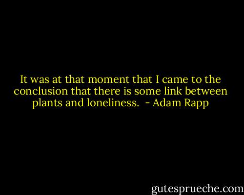 It was at that moment that I came to the conclusion that there is some link between plants and loneliness.  - Adam Rapp
