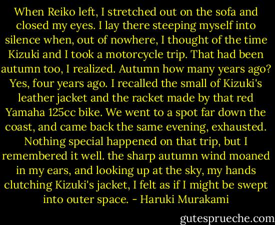 When Reiko left, I stretched out on the sofa and closed my eyes. I lay there steeping myself into silence when, out of nowhere, I thought of the time Kizuki and I took a motorcycle trip. That had been autumn too, I realized. Autumn how many years ago? Yes, four years ago. I recalled the small of Kizuki's leather jacket and the racket made by that red Yamaha 125cc bike. We went to a spot far down the coast, and came back the same evening, exhausted. Nothing special happened on that trip, but I remembered it well. the sharp autumn wind moaned in my ears, and looking up at the sky, my hands clutching Kizuki's jacket, I felt as if I might be swept into outer space. - Haruki Murakami