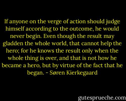 If anyone on the verge of action should judge himself according to the outcome, he would never begin. Even though the result may gladden the whole world, that cannot help the hero; for he knows the result only when the whole thing is over, and that is not how he became a hero, but by virtue of the fact that he began. - Søren Kierkegaard