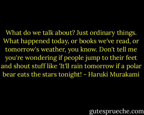 What do we talk about? Just ordinary things. What happened today, or books we've read, or tomorrow's weather, you know. Don't tell me you're wondering if people jump to their feet and shout stuff like 'It'll rain tomorrow if a polar bear eats the stars tonight! - Haruki Murakami