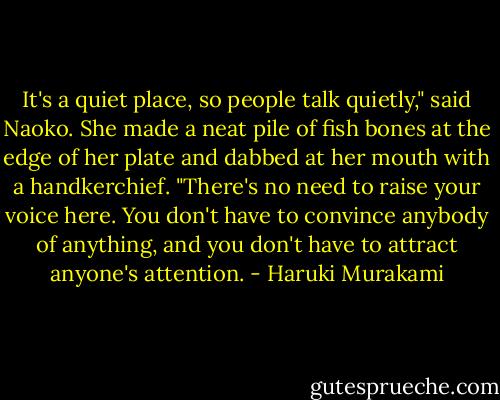 It's a quiet place, so people talk quietly," said Naoko. She made a neat pile of fish bones at the edge of her plate and dabbed at her mouth with a handkerchief. "There's no need to raise your voice here. You don't have to convince anybody of anything, and you don't have to attract anyone's attention. - Haruki Murakami