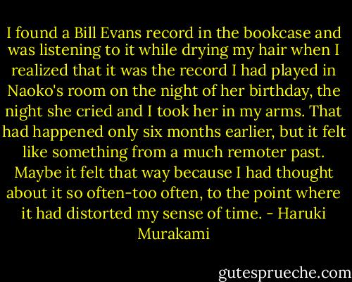 I found a Bill Evans record in the bookcase and was listening to it while drying my hair when I realized that it was the record I had played in Naoko's room on the night of her birthday, the night she cried and I took her in my arms. That had happened only six months earlier, but it felt like something from a much remoter past. Maybe it felt that way because I had thought about it so often-too often, to the point where it had distorted my sense of time. - Haruki Murakami
