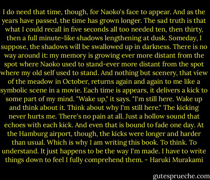 I do need that time, though, for Naoko's face to appear. And as the years have passed, the time has grown longer. The sad truth is that what I could recall in five seconds all too needed ten, then thirty, then a full minute-like shadows lengthening at dusk. Someday, I suppose, the shadows will be swallowed up in darkness. There is no way around it: my memory is growing ever more distant from the spot where Naoko used to stand-ever more distant from the spot where my old self used to stand. And nothing but scenery, that view of the meadow in October, returns again and again to me like a symbolic scene in a movie. Each time is appears, it delivers a kick to some part of my mind. "Wake up," it says. "I'm still here. Wake up and think about it. Think about why I'm still here." The kicking never hurts me. There's no pain at all. Just a hollow sound that echoes with each kick. And even that is bound to fade one day. At the Hamburg airport, though, the kicks were longer and harder than usual. Which is why I am writing this book. To think. To understand. It just happens to be the way I'm made. I have to write things down to feel I fully comprehend them. - Haruki Murakami