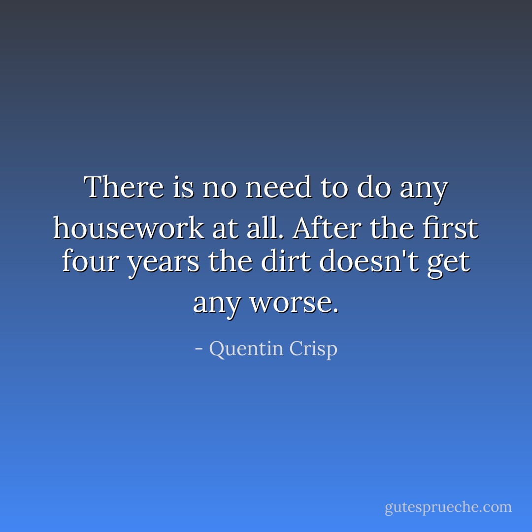 There is no need to do any housework at all. After the first four years the dirt doesn't get any worse. - Quentin Crisp