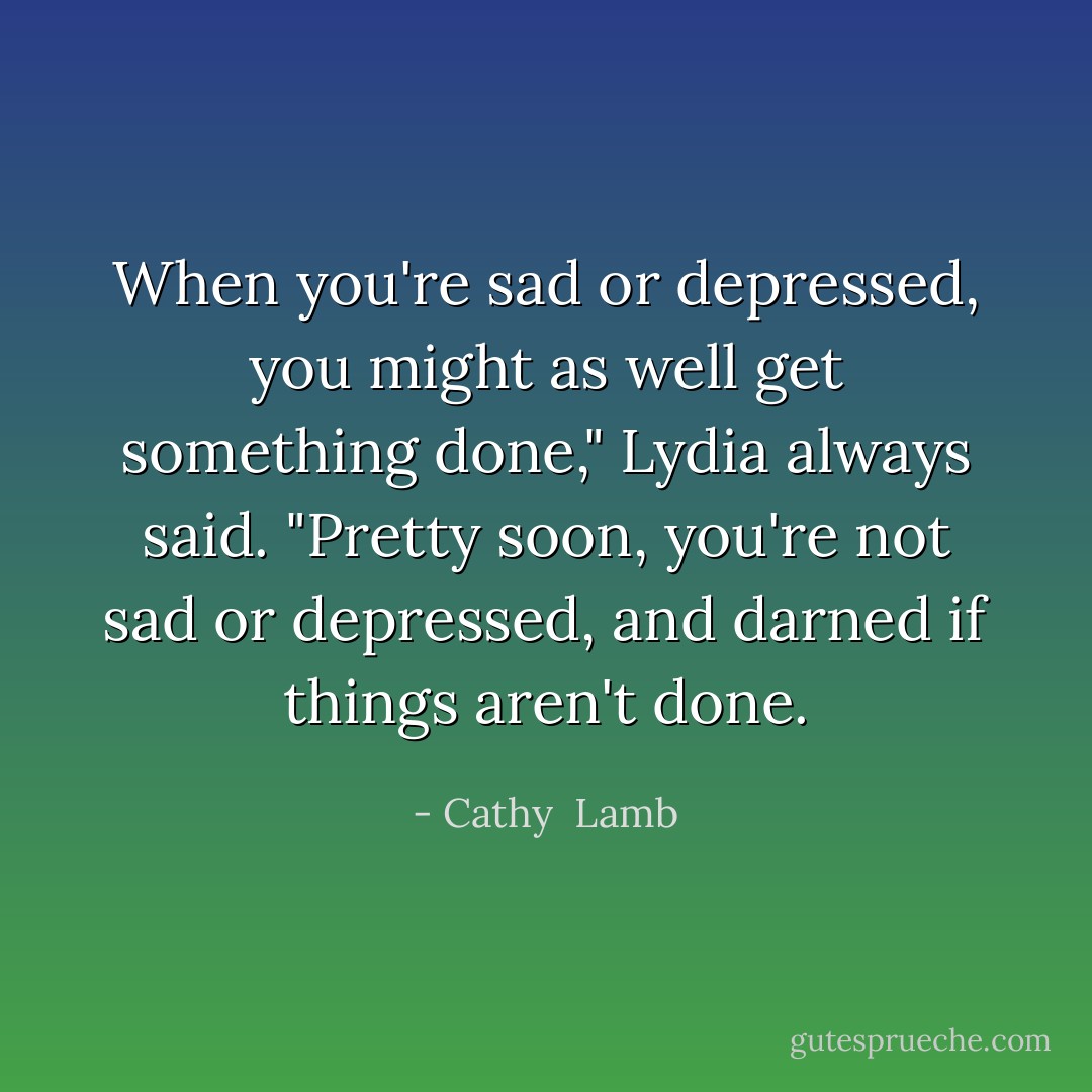 When you're sad or depressed, you might as well get something done," Lydia always said. "Pretty soon, you're not sad or depressed, and darned if things aren't done. - Cathy  Lamb
