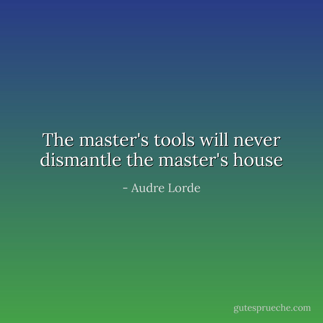 The master's tools will never dismantle the master's house - Audre Lorde
