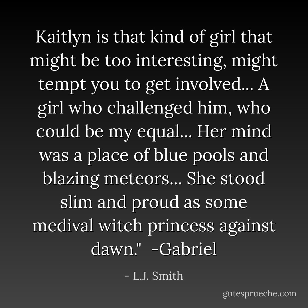 Kaitlyn is that kind of girl that might be too interesting, might tempt you to get involved... A girl who challenged him, who could be my equal... Her mind was a place of blue pools and blazing meteors... She stood slim and proud as some medival witch princess against dawn."<br /><br />-Gabriel - L.J. Smith