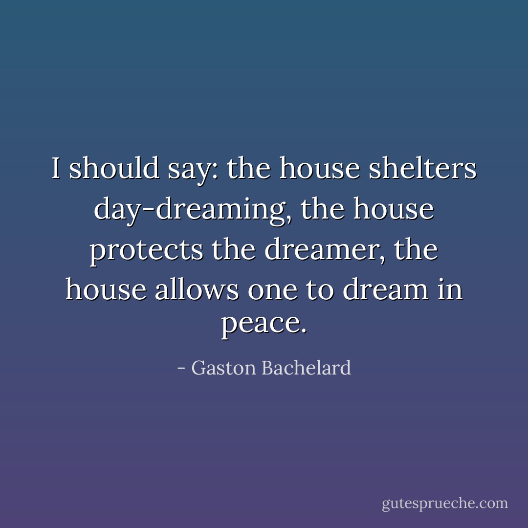 I should say: the house shelters day-dreaming, the house protects the dreamer, the house allows one to dream in peace. - Gaston Bachelard
