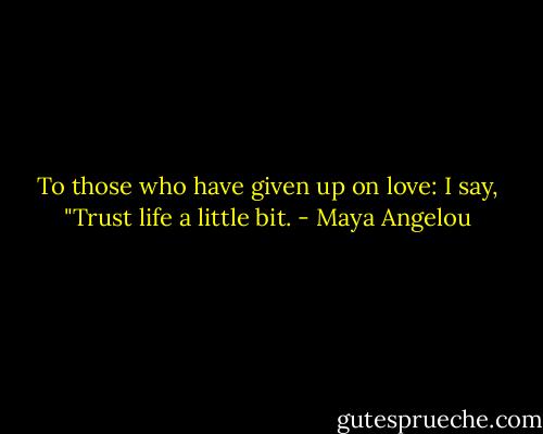 To those who have given up on love: I say, "Trust life a little bit. - Maya Angelou