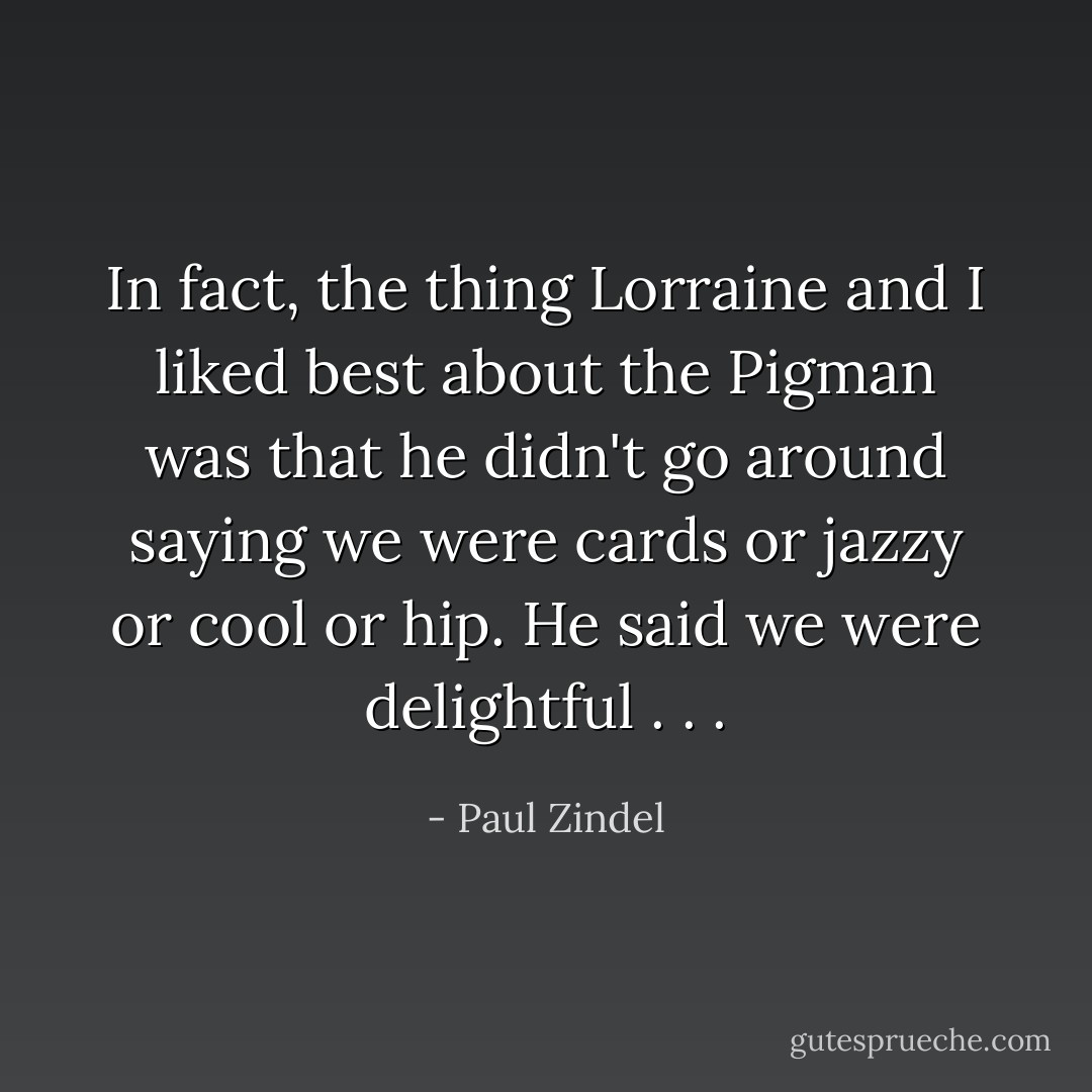 In fact, the thing Lorraine and I liked best about the Pigman was that he didn't go around saying we were cards or jazzy or cool or hip. He said we were delightful . . . - Paul Zindel
