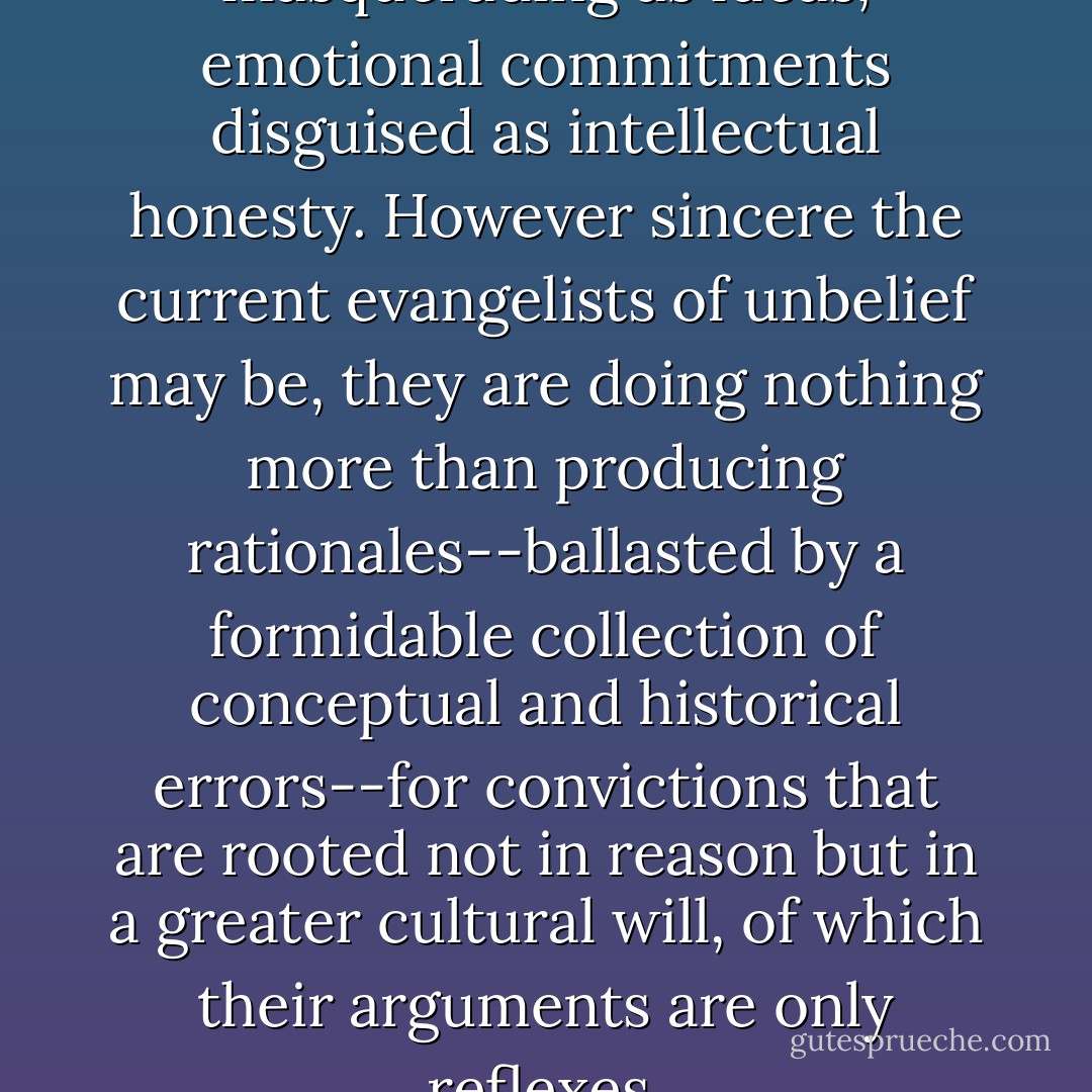 These are attitudes masquerading as ideas, emotional commitments disguised as intellectual honesty. However sincere the current evangelists of unbelief may be, they are doing nothing more than producing rationales--ballasted by a formidable collection of conceptual and historical errors--for convictions that are rooted not in reason but in a greater cultural will, of which their arguments are only reflexes. - David Bentley Hart
