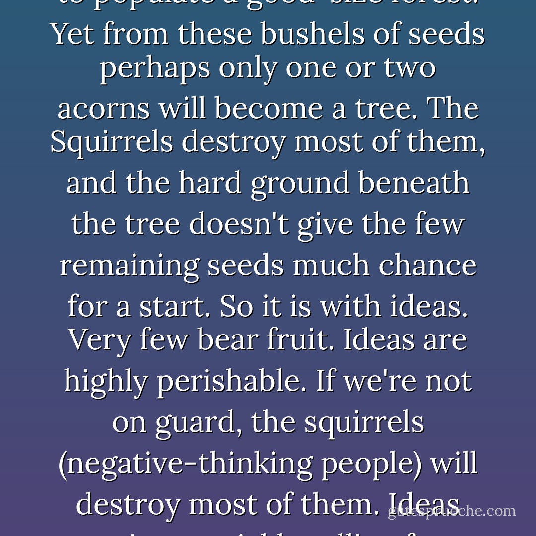 Ideas are fruits of your thinking. But they've got to be harnessed and put to work to have value.<br /><br />Each year an oak tree produces enough acorns to populate a good-size forest. Yet from these bushels of seeds perhaps only one or two acorns will become a tree. The Squirrels destroy most of them, and the hard ground beneath the tree doesn't give the few remaining seeds much chance for a start. So it is with ideas. Very few bear fruit. Ideas are highly perishable. If we're not on guard, the squirrels (negative-thinking people) will destroy most of them. Ideas require special handling from the time they are born until they're transformed into practical ways for doing things better.  - David J. Schwartz