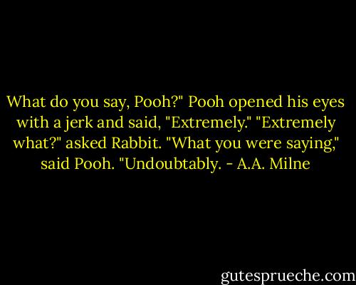 What do you say, Pooh?"<br />Pooh opened his eyes with a jerk and said, "Extremely."<br />"Extremely what?" asked Rabbit.<br />"What you were saying," said Pooh. "Undoubtably. - A.A. Milne