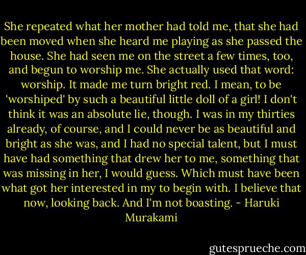 She repeated what her mother had told me, that she had been moved when she heard me playing as she passed the house. She had seen me on the street a few times, too, and begun to worship me. She actually used that word: worship. It made me turn bright red. I mean, to be 'worshiped' by such a beautiful little doll of a girl! I don't think it was an absolute lie, though. I was in my thirties already, of course, and I could never be as beautiful and bright as she was, and I had no special talent, but I must have had something that drew her to me, something that was missing in her, I would guess. Which must have been what got her interested in my to begin with. I believe that now, looking back. And I'm not boasting. - Haruki Murakami