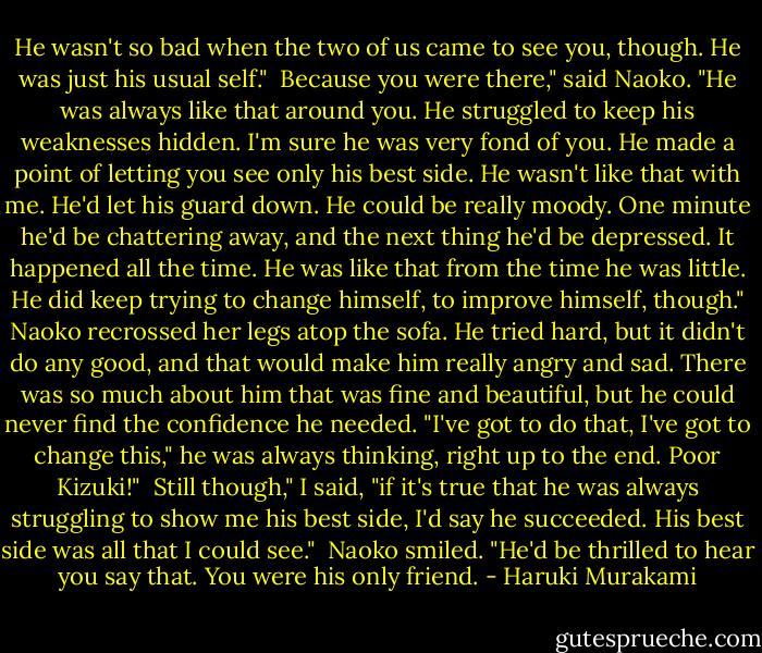 He wasn't so bad when the two of us came to see you, though. He was just his usual self."<br /><br />Because you were there," said Naoko. "He was always like that around you. He struggled to keep his weaknesses hidden. I'm sure he was very fond of you. He made a point of letting you see only his best side. He wasn't like that with me. He'd let his guard down. He could be really moody. One minute he'd be chattering away, and the next thing he'd be depressed. It happened all the time. He was like that from the time he was little. He did keep trying to change himself, to improve himself, though."<br />Naoko recrossed her legs atop the sofa.<br />He tried hard, but it didn't do any good, and that would make him really angry and sad. There was so much about him that was fine and beautiful, but he could never find the confidence he needed. "I've got to do that, I've got to change this," he was always thinking, right up to the end. Poor Kizuki!"<br /><br />Still though," I said, "if it's true that he was always struggling to show me his best side, I'd say he succeeded. His best side was all that I could see."<br /><br />Naoko smiled. "He'd be thrilled to hear you say that. You were his only friend. - Haruki Murakami