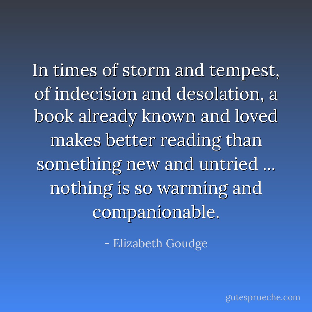 In times of storm and tempest, of indecision and desolation, a book already known and loved makes better reading than something new and untried ... nothing is so warming and companionable. - Elizabeth Goudge