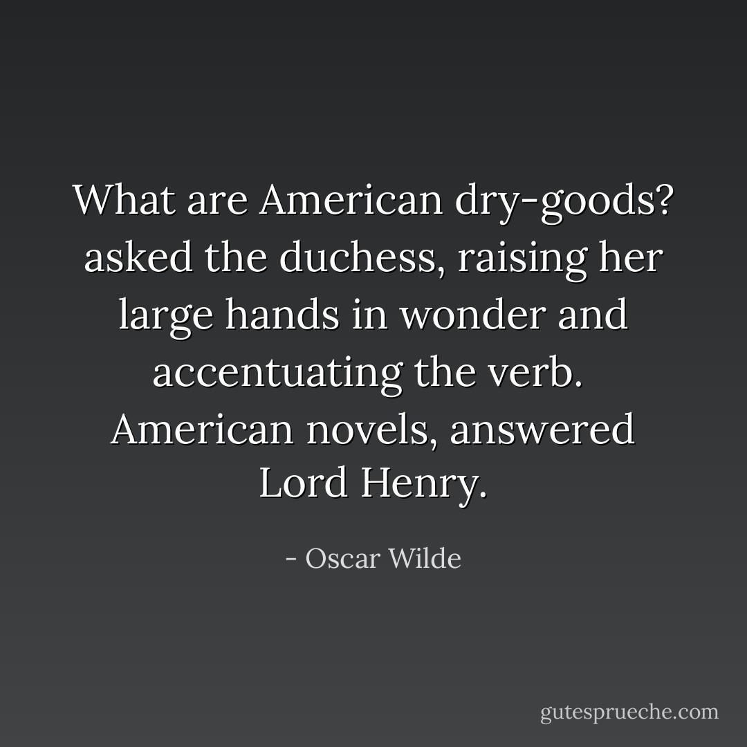 What are American dry-goods? asked the duchess, raising her large hands in wonder and accentuating the verb.<br /><br />American novels, answered Lord Henry. - Oscar Wilde