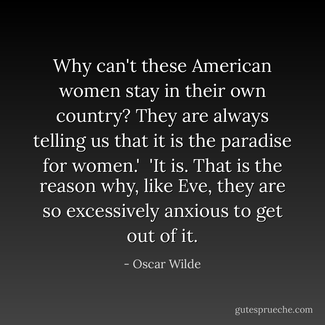 Why can't these American women stay in their own country? They are always telling us that it is the paradise for women.'<br /><br />'It is. That is the reason why, like Eve, they are so excessively anxious to get out of it. - Oscar Wilde