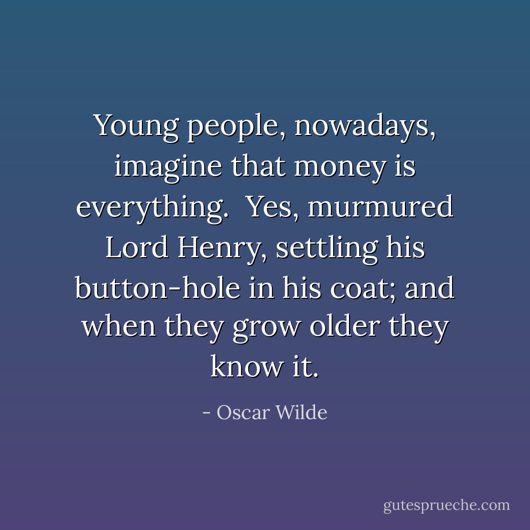 Young people, nowadays, imagine that money is everything.<br /><br />Yes, murmured Lord Henry, settling his button-hole in his coat; and when they grow older they know it. - Oscar Wilde