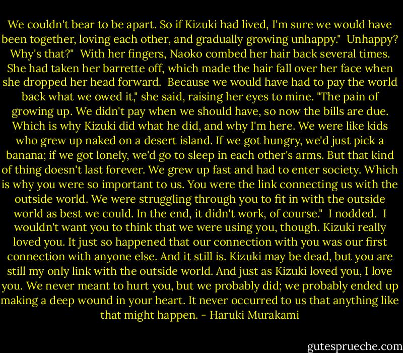 We couldn't bear to be apart. So if Kizuki had lived, I'm sure we would have been together, loving each other, and gradually growing unhappy."<br /><br />Unhappy? Why's that?"<br /><br />With her fingers, Naoko combed her hair back several times. She had taken her barrette off, which made the hair fall over her face when she dropped her head forward.<br /><br />Because we would have had to pay the world back what we owed it," she said, raising her eyes to mine. "The pain of growing up. We didn't pay when we should have, so now the bills are due. Which is why Kizuki did what he did, and why I'm here. We were like kids who grew up naked on a desert island. If we got hungry, we'd just pick a banana; if we got lonely, we'd go to sleep in each other's arms. But that kind of thing doesn't last forever. We grew up fast and had to enter society. Which is why you were so important to us. You were the link connecting us with the outside world. We were struggling through you to fit in with the outside world as best we could. In the end, it didn't work, of course."<br /><br />I nodded.<br /><br />I wouldn't want you to think that we were using you, though. Kizuki really loved you. It just so happened that our connection with you was our first connection with anyone else. And it still is. Kizuki may be dead, but you are still my only link with the outside world. And just as Kizuki loved you, I love you. We never meant to hurt you, but we probably did; we probably ended up making a deep wound in your heart. It never occurred to us that anything like that might happen. - Haruki Murakami