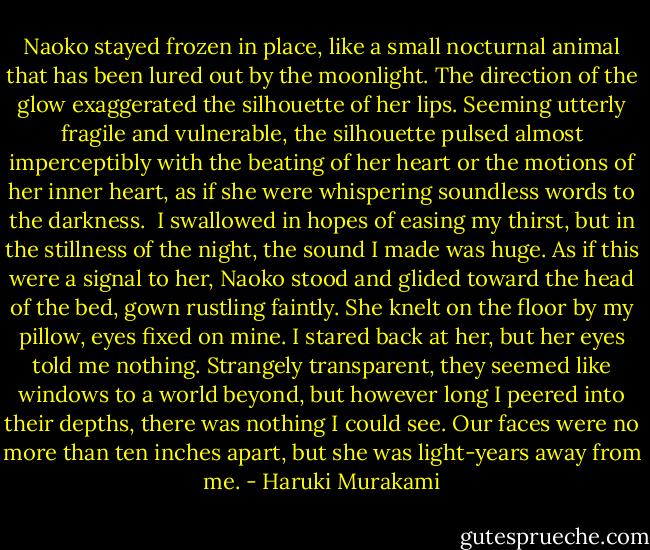 Naoko stayed frozen in place, like a small nocturnal animal that has been lured out by the moonlight. The direction of the glow exaggerated the silhouette of her lips. Seeming utterly fragile and vulnerable, the silhouette pulsed almost imperceptibly with the beating of her heart or the motions of her inner heart, as if she were whispering soundless words to the darkness. <br />I swallowed in hopes of easing my thirst, but in the stillness of the night, the sound I made was huge. As if this were a signal to her, Naoko stood and glided toward the head of the bed, gown rustling faintly. She knelt on the floor by my pillow, eyes fixed on mine. I stared back at her, but her eyes told me nothing. Strangely transparent, they seemed like windows to a world beyond, but however long I peered into their depths, there was nothing I could see. Our faces were no more than ten inches apart, but she was light-years away from me. - Haruki Murakami