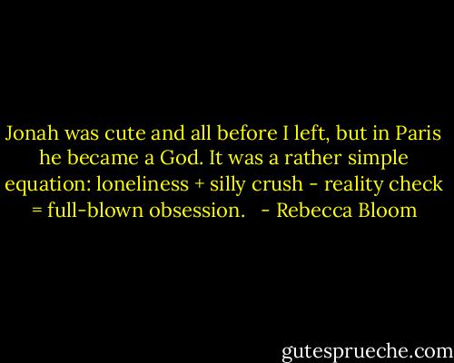 Jonah was cute and all before I left, but in Paris he became a God. It was a rather simple equation: loneliness + silly crush - reality check = full-blown obsession. <br /> - Rebecca Bloom