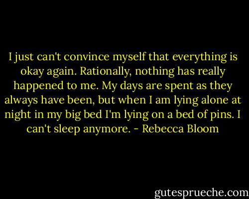 I just can't convince myself that everything is okay again. Rationally, nothing has really happened to me. My days are spent as they always have been, but when I am lying alone at night in my big bed I'm lying on a bed of pins. I can't sleep anymore. - Rebecca Bloom