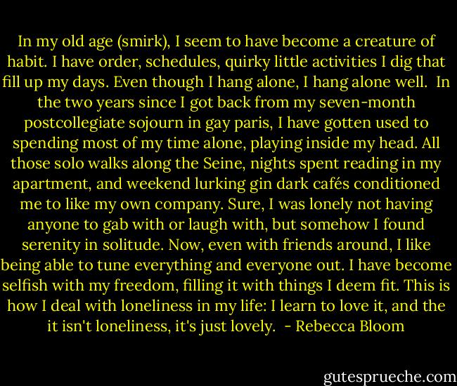 In my old age (smirk), I seem to have become a creature of habit. I have order, schedules, quirky little activities I dig that fill up my days. Even though I hang alone, I hang alone well.<br /><br />In the two years since I got back from my seven-month postcollegiate sojourn in gay paris, I have gotten used to spending most of my time alone, playing inside my head. All those solo walks along the Seine, nights spent reading in my apartment, and weekend lurking gin dark cafés conditioned me to like my own company. Sure, I was lonely not having anyone to gab with or laugh with, but somehow I found serenity in solitude. Now, even with friends around, I like being able to tune everything and everyone out. I have become selfish with my freedom, filling it with things I deem fit. This is how I deal with loneliness in my life: I learn to love it, and the it isn't loneliness, it's just lovely.  - Rebecca Bloom