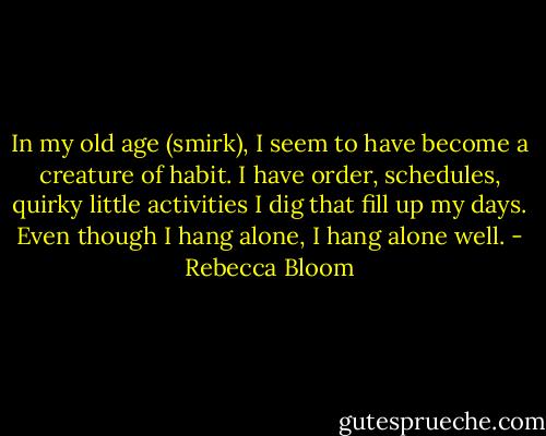 In my old age (smirk), I seem to have become a creature of habit. I have order, schedules, quirky little activities I dig that fill up my days. Even though I hang alone, I hang alone well. - Rebecca Bloom