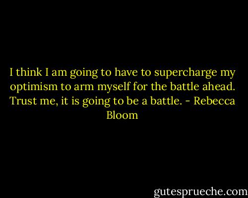 I think I am going to have to supercharge my optimism to arm myself for the battle ahead. Trust me, it is going to be a battle. - Rebecca Bloom