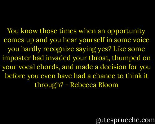 You know those times when an opportunity comes up and you hear yourself in some voice you hardly recognize saying yes? Like some imposter had invaded your throat, thumped on your vocal chords, and made a decision for you before you even have had a chance to think it through? - Rebecca Bloom