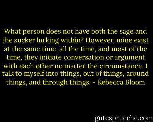 What person does not have both the sage and the sucker lurking within? However, mine exist at the same time, all the time, and most of the time, they initiate conversation or argument with each other no matter the circumstance. I talk to myself into things, out of things, around things, and through things. - Rebecca Bloom