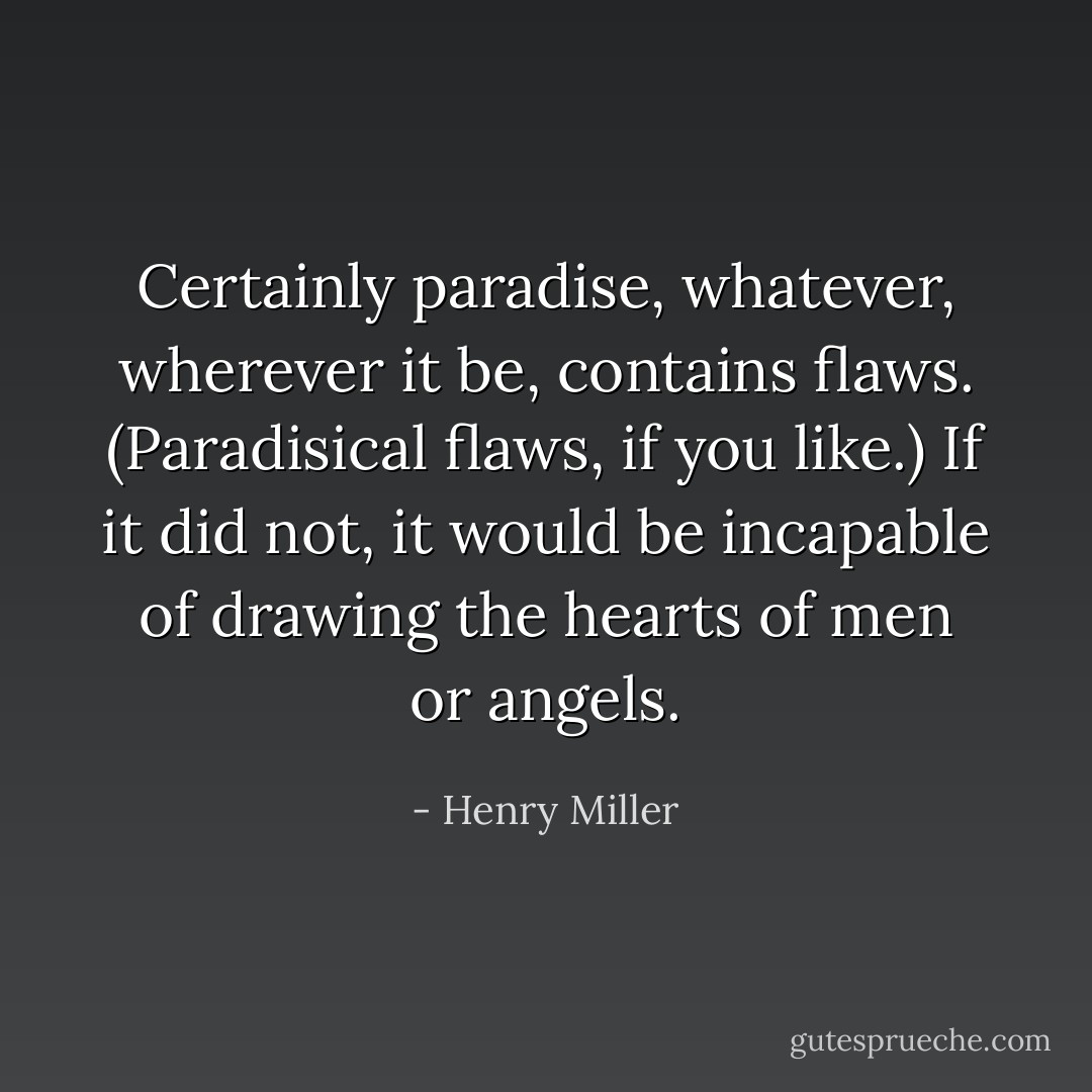 Certainly paradise, whatever, wherever it be, contains flaws. (Paradisical flaws, if you like.) If it did not, it would be incapable of drawing the hearts of men or angels. - Henry Miller