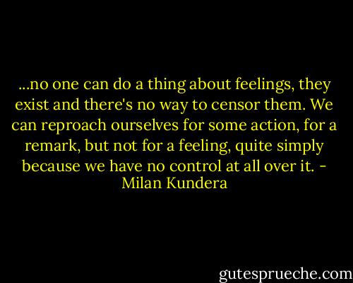 ...no one can do a thing about feelings, they exist and there's no way to censor them. We can reproach ourselves for some action, for a remark, but not for a feeling, quite simply because we have no control at all over it. - Milan Kundera