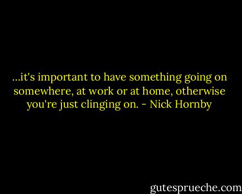 …it's important to have something going on somewhere, at work or at home, otherwise you're just clinging on. - Nick Hornby